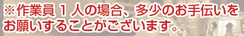 ※作業員1人の場合、多少のお手伝いをお願いすることがございます。